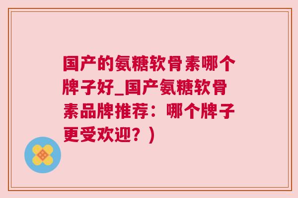 国产的氨糖软骨素哪个牌子好_国产氨糖软骨素品牌推荐：哪个牌子更受欢迎？)