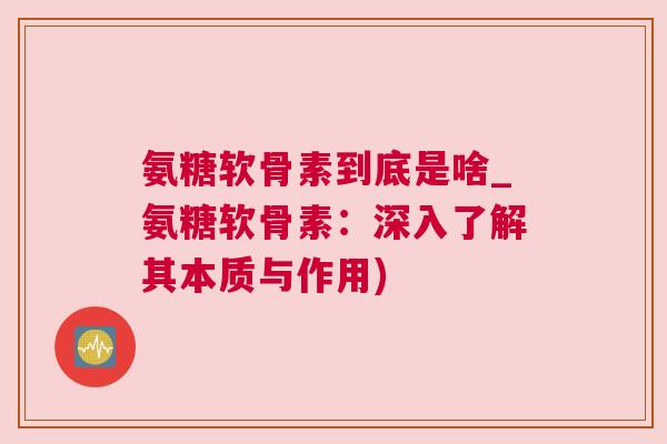 氨糖软骨素到底是啥_氨糖软骨素：深入了解其本质与作用)