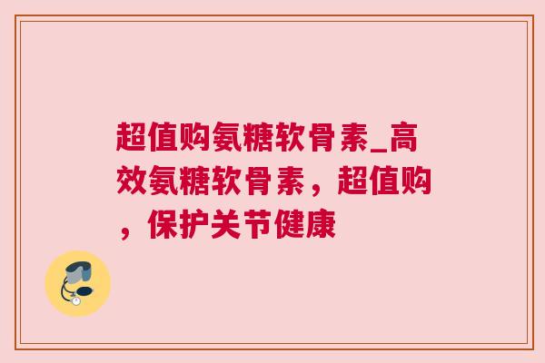 超值购氨糖软骨素_高效氨糖软骨素，超值购，保护关节健康