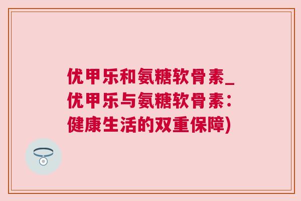 优甲乐和氨糖软骨素_优甲乐与氨糖软骨素：健康生活的双重保障)