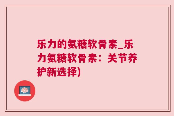 乐力的氨糖软骨素_乐力氨糖软骨素：关节养护新选择)