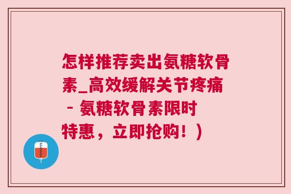 怎样推荐卖出氨糖软骨素_高效缓解关节疼痛 - 氨糖软骨素限时特惠，立即抢购！)
