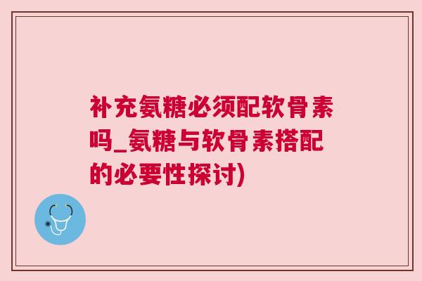 补充氨糖必须配软骨素吗_氨糖与软骨素搭配的必要性探讨)