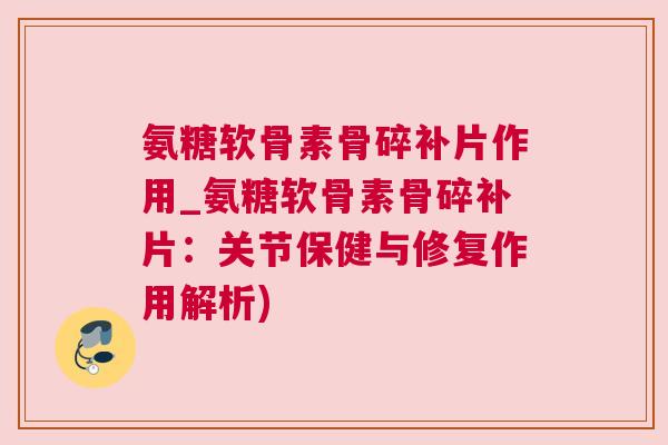 氨糖软骨素骨碎补片作用_氨糖软骨素骨碎补片：关节保健与修复作用解析)