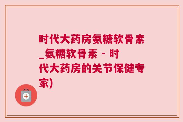 时代大药房氨糖软骨素_氨糖软骨素 - 时代大药房的关节保健专家)