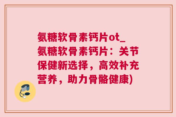氨糖软骨素钙片ot_氨糖软骨素钙片：关节保健新选择，高效补充营养，助力骨骼健康)