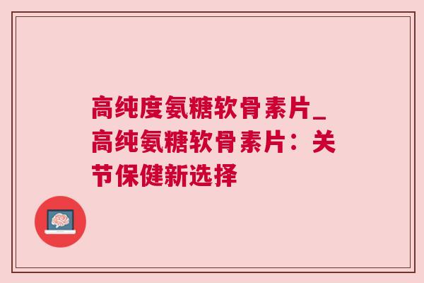 高纯度氨糖软骨素片_高纯氨糖软骨素片：关节保健新选择