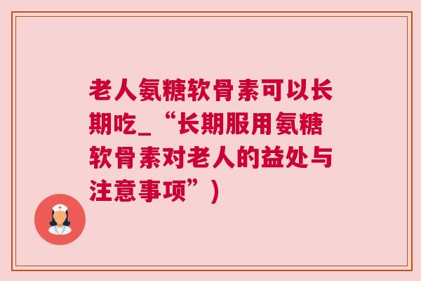 老人氨糖软骨素可以长期吃_“长期服用氨糖软骨素对老人的益处与注意事项”)