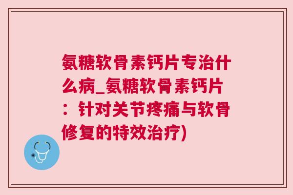 氨糖软骨素钙片专治什么病_氨糖软骨素钙片：针对关节疼痛与软骨修复的特效治疗)