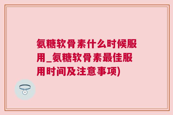 氨糖软骨素什么时候服用_氨糖软骨素最佳服用时间及注意事项)