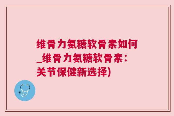 维骨力氨糖软骨素如何_维骨力氨糖软骨素：关节保健新选择)