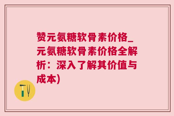 赞元氨糖软骨素价格_元氨糖软骨素价格全解析：深入了解其价值与成本)