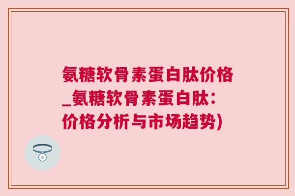 氨糖软骨素蛋白肽价格_氨糖软骨素蛋白肽：价格分析与市场趋势)