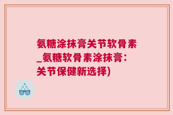 氨糖涂抹膏关节软骨素_氨糖软骨素涂抹膏：关节保健新选择)