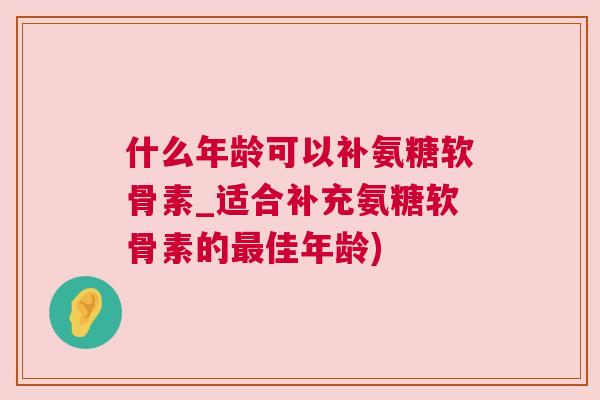 什么年龄可以补氨糖软骨素_适合补充氨糖软骨素的最佳年龄)