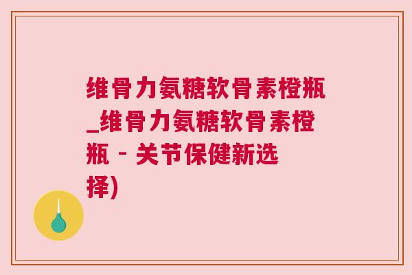 维骨力氨糖软骨素橙瓶_维骨力氨糖软骨素橙瓶 - 关节保健新选择)