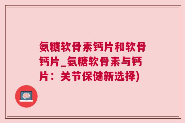 氨糖软骨素钙片和软骨钙片_氨糖软骨素与钙片：关节保健新选择)