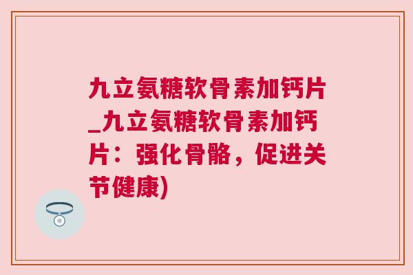 九立氨糖软骨素加钙片_九立氨糖软骨素加钙片：强化骨骼，促进关节健康)