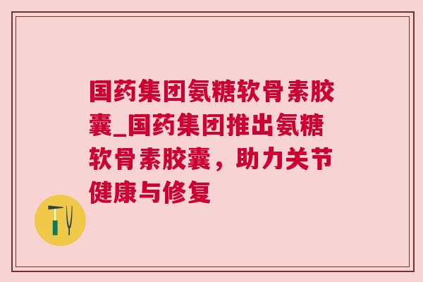 国药集团氨糖软骨素胶囊_国药集团推出氨糖软骨素胶囊，助力关节健康与修复