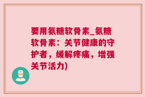 要用氨糖软骨素_氨糖软骨素：关节健康的守护者，缓解疼痛，增强关节活力)