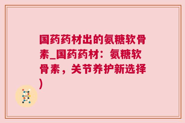 国药药材出的氨糖软骨素_国药药材:氨糖软骨素,关节养护新选择) 国药药材出的氨糖软骨素_国药药材:氨糖软骨素,关节养护新选择)