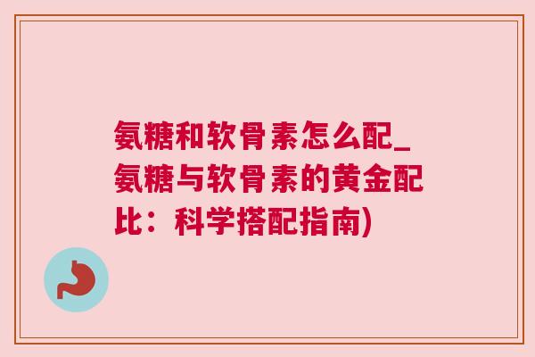 氨糖和软骨素怎么配_氨糖与软骨素的黄金配比：科学搭配指南)