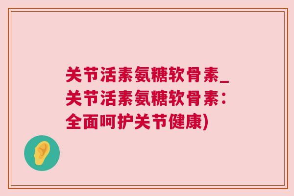 关节活素氨糖软骨素_关节活素氨糖软骨素：全面呵护关节健康)