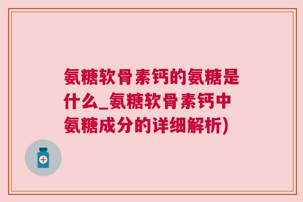 氨糖软骨素钙的氨糖是什么_氨糖软骨素钙中氨糖成分的详细解析)