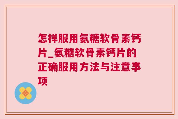 怎样服用氨糖软骨素钙片_氨糖软骨素钙片的正确服用方法与注意事项