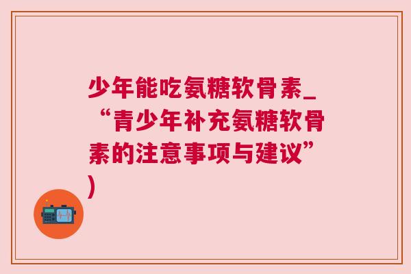 少年能吃氨糖软骨素_“青少年补充氨糖软骨素的注意事项与建议”)