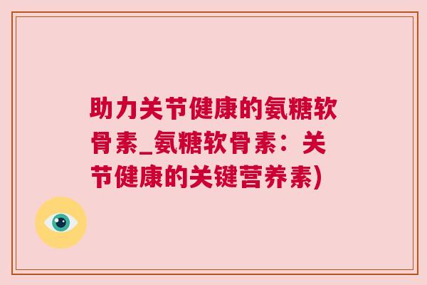 助力关节健康的氨糖软骨素_氨糖软骨素：关节健康的关键营养素)