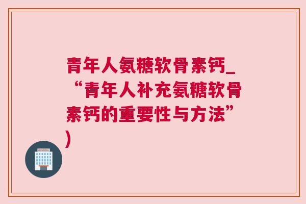 青年人氨糖软骨素钙_“青年人补充氨糖软骨素钙的重要性与方法”)