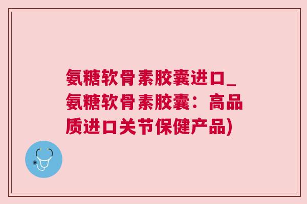 氨糖软骨素胶囊进口_氨糖软骨素胶囊：高品质进口关节保健产品)