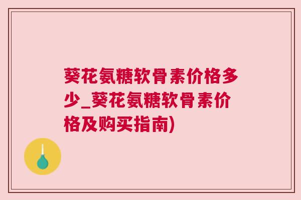 葵花氨糖软骨素价格多少_葵花氨糖软骨素价格及购买指南)