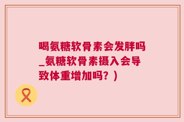 喝氨糖软骨素会发胖吗_氨糖软骨素摄入会导致体重增加吗？)