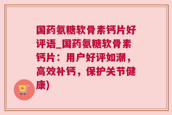 国药氨糖软骨素钙片好评语_国药氨糖软骨素钙片：用户好评如潮，高效补钙，保护关节健康)