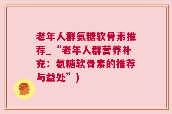 老年人群氨糖软骨素推荐_“老年人群营养补充：氨糖软骨素的推荐与益处”)