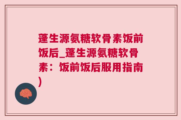 蓬生源氨糖软骨素饭前饭后_蓬生源氨糖软骨素：饭前饭后服用指南)