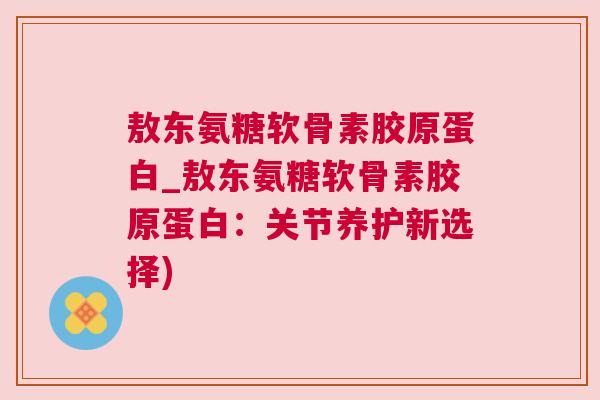 敖东氨糖软骨素胶原蛋白_敖东氨糖软骨素胶原蛋白：关节养护新选择)