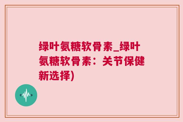 绿叶氨糖软骨素_绿叶氨糖软骨素：关节保健新选择)