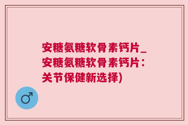 安糖氨糖软骨素钙片_安糖氨糖软骨素钙片：关节保健新选择)