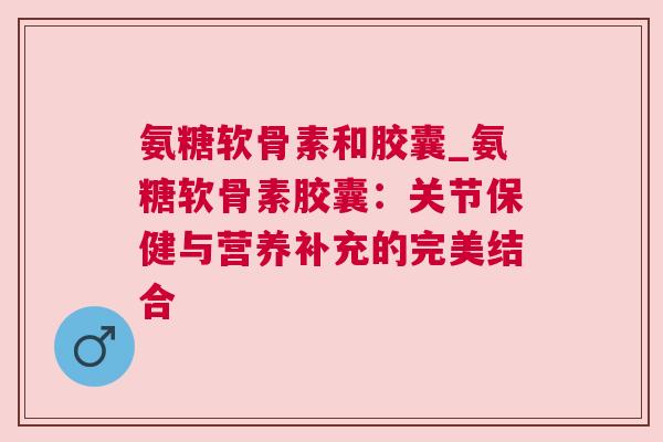 氨糖软骨素和胶囊_氨糖软骨素胶囊：关节保健与营养补充的完美结合