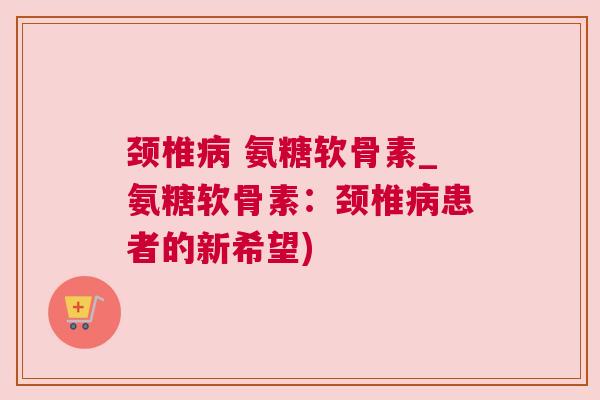 颈椎 氨糖软骨素_氨糖软骨素：颈椎患者的新希望)