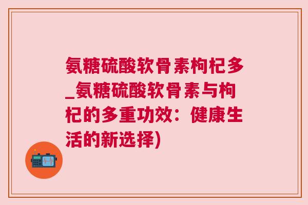 氨糖硫酸软骨素枸杞多_氨糖硫酸软骨素与枸杞的多重功效：健康生活的新选择)