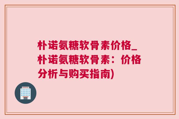 朴诺氨糖软骨素价格_朴诺氨糖软骨素：价格分析与购买指南)