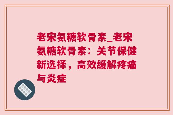 老宋氨糖软骨素_老宋氨糖软骨素：关节保健新选择，高效缓解疼痛与炎症