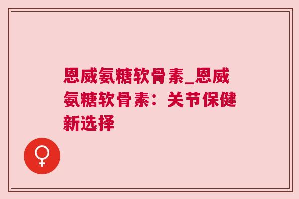 恩威氨糖软骨素_恩威氨糖软骨素：关节保健新选择