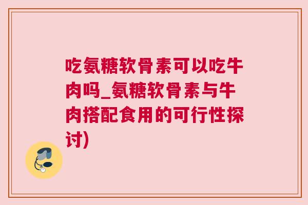 吃氨糖软骨素可以吃牛肉吗_氨糖软骨素与牛肉搭配食用的可行性探讨)