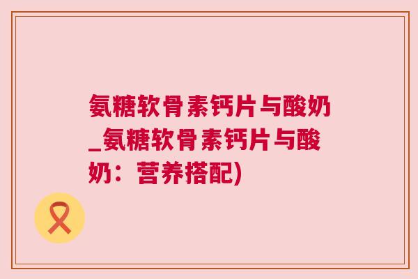氨糖软骨素钙片与酸奶_氨糖软骨素钙片与酸奶：营养搭配)