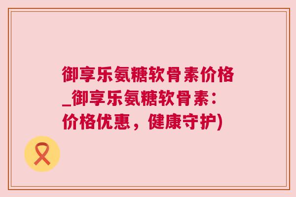 御享乐氨糖软骨素价格_御享乐氨糖软骨素：价格优惠，健康守护)